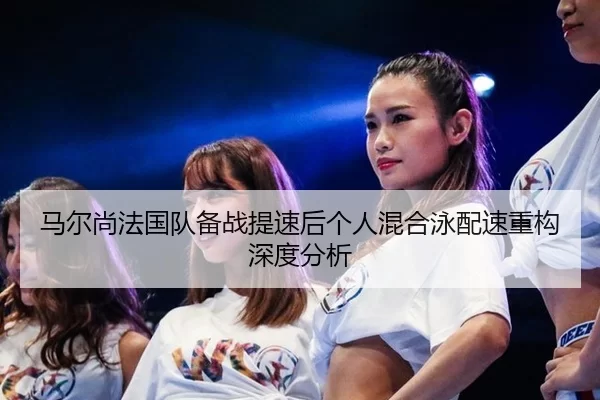 马尔尚法国队备战提速后个人混合泳配速重构深度分析